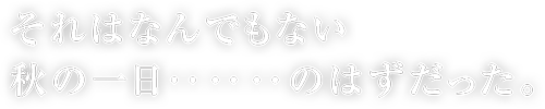 それはなんでもない秋の一日‥‥‥のはずだった。